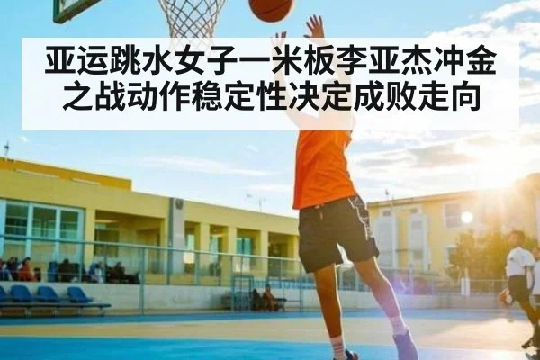 亚运跳水女子一米板李亚杰冲金之战动作稳定性决定成败走向